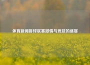 体育新闻排球联赛激情与竞技的盛宴