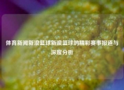 体育新闻新浪篮球新浪篮球的精彩赛事报道与深度分析