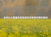 足球比分直播体育新闻实时更新的精彩瞬间