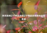 体育新闻辽宁男篮消息辽宁男篮迎来新挑战与希望