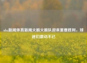 nba新闻体育新闻火箭火箭队迎来重要胜利，球迷们激动不已