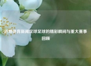 近期体育新闻足球足球的精彩瞬间与重大赛事回顾