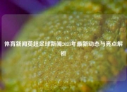 体育新闻英超足球新闻2023年最新动态与亮点解析