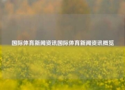 国际体育新闻资讯国际体育新闻资讯概览