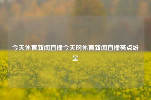 今天体育新闻直播今天的体育新闻直播亮点纷呈